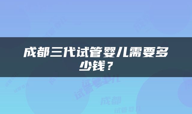 成都三代试管婴儿需要多少钱？