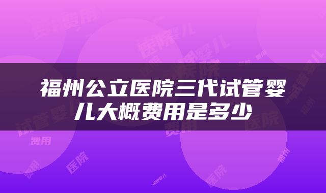 福州公立医院三代试管婴儿大概费用是多少
