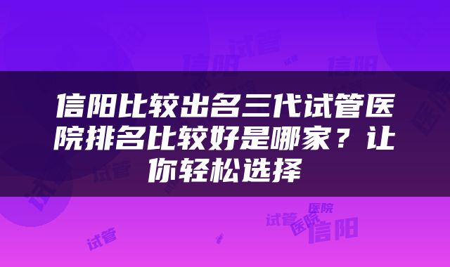 信阳比较出名三代试管医院排名比较好是哪家？让你轻松选择