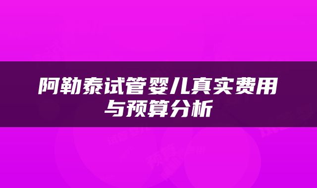阿勒泰试管婴儿真实费用与预算分析