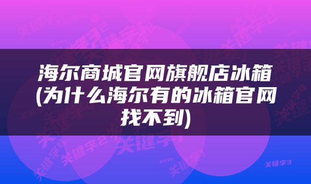 海尔商城官网旗舰店冰箱(为什么海尔有的冰箱官网找不到)