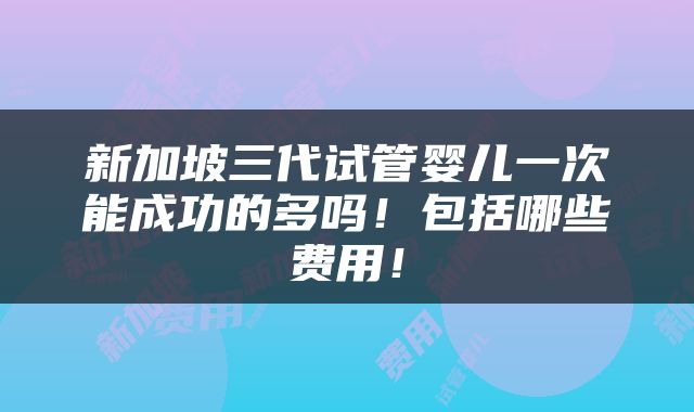 新加坡三代试管婴儿一次能成功的多吗！包括哪些费用！