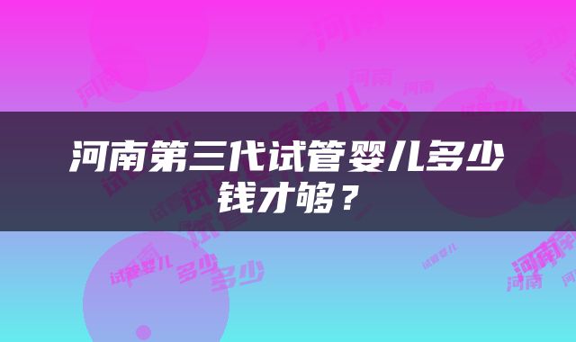 河南第三代试管婴儿多少钱才够？