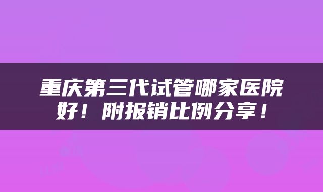 重庆第三代试管哪家医院好！附报销比例分享！