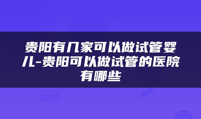 贵阳有几家可以做试管婴儿-贵阳可以做试管的医院有哪些