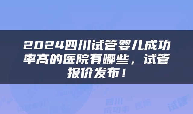 2024四川试管婴儿成功率高的医院有哪些，试管报价发布！