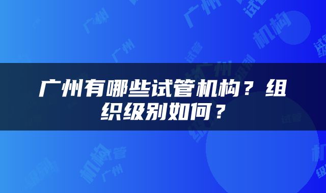 广州有哪些试管机构？组织级别如何？