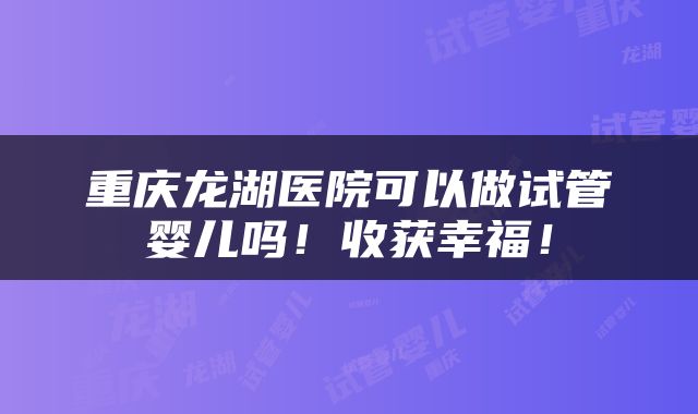 重庆龙湖医院可以做试管婴儿吗！收获幸福！