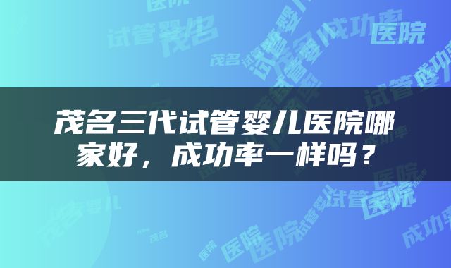 茂名三代试管婴儿医院哪家好，成功率一样吗？