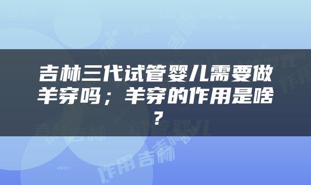 吉林三代试管婴儿需要做羊穿吗；羊穿的作用是啥？