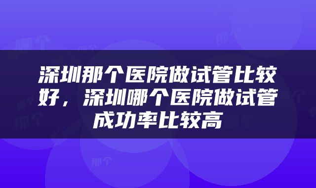 深圳那个医院做试管比较好，深圳哪个医院做试管成功率比较高