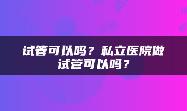 试管可以吗？私立医院做试管可以吗？
