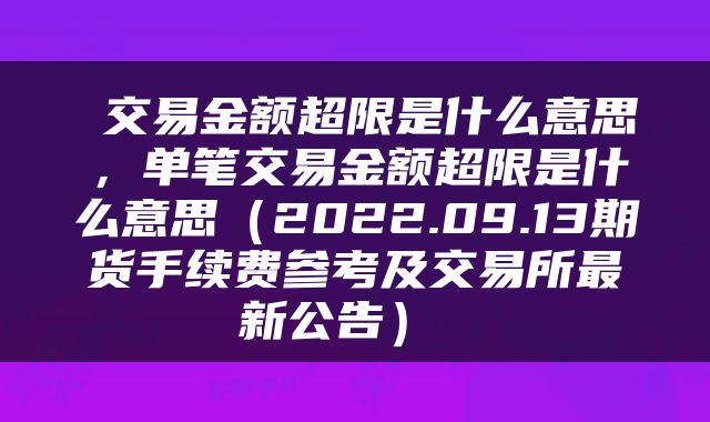 交易金额超限是什么意思,单笔交易金额超限是什么意思(2022.09.13期货手续费参考及交易所最新公告)