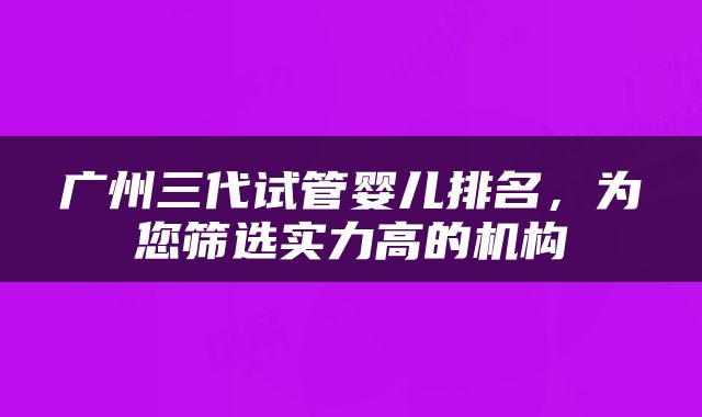 广州三代试管婴儿排名，为您筛选实力高的机构