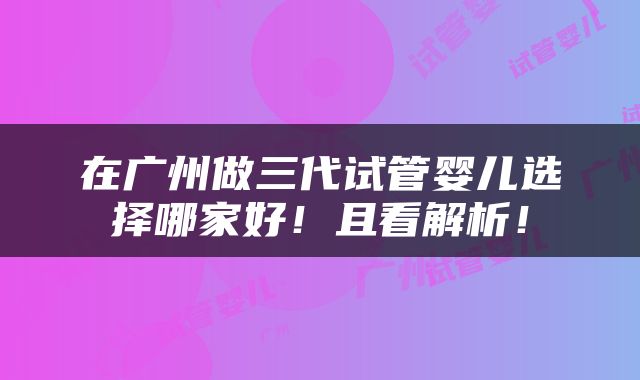 在广州做三代试管婴儿选择哪家好！且看解析！
