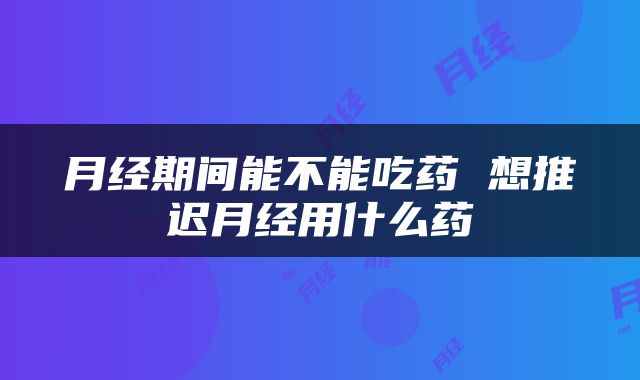 月经期间能不能吃药 想推迟月经用什么药