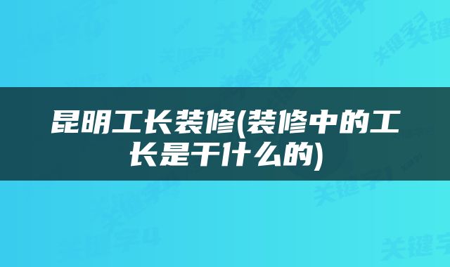 昆明工长装修(装修中的工长是干什么的)