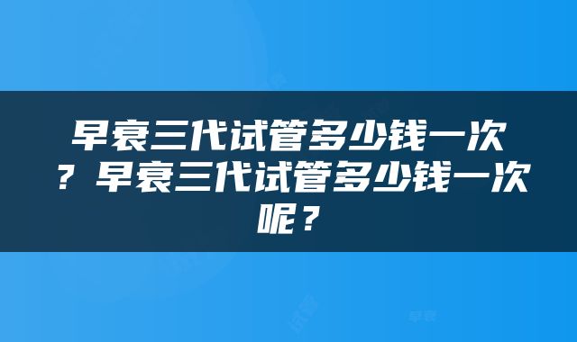 早衰三代试管多少钱一次？早衰三代试管多少钱一次呢？