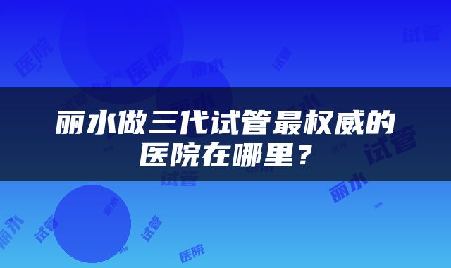 丽水做三代试管最权威的医院在哪里？