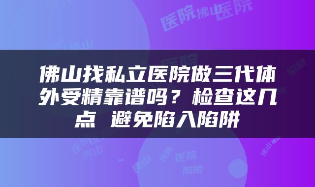 佛山找私立医院做三代体外受精靠谱吗？检查这几点 避免陷入陷阱