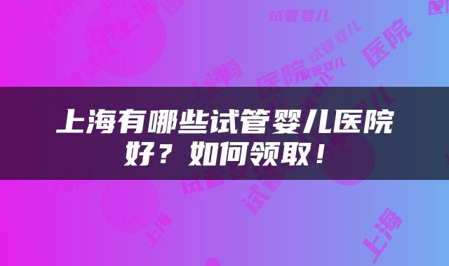 上海有哪些试管婴儿医院好？如何领取！
