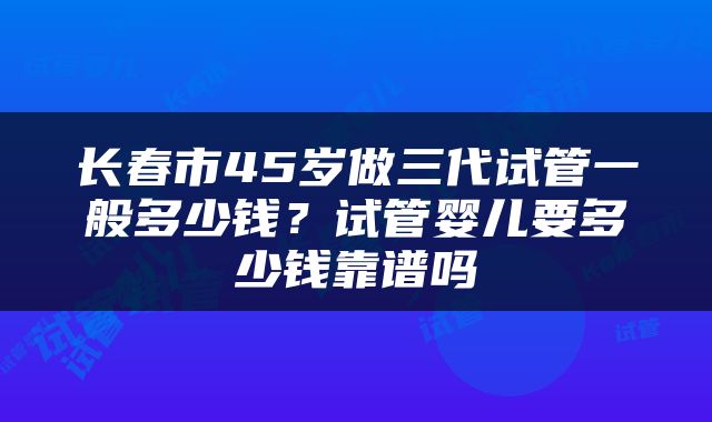 长春市45岁做三代试管一般多少钱？试管婴儿要多少钱靠谱吗