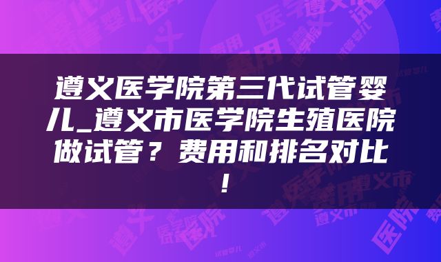 遵义医学院第三代试管婴儿_遵义市医学院生殖医院做试管？费用和排名对比！