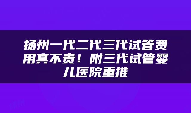 扬州一代二代三代试管费用真不贵！附三代试管婴儿医院重推
