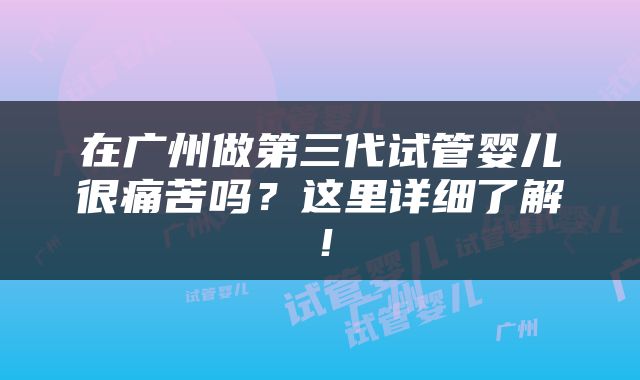 在广州做第三代试管婴儿很痛苦吗？这里详细了解！