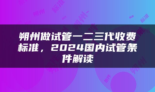 朔州做试管一二三代收费标准，2024国内试管条件解读