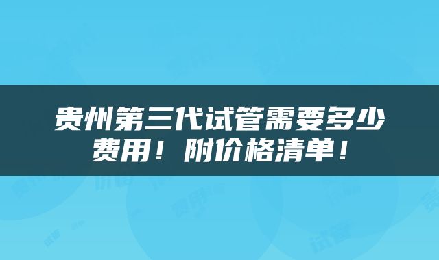 贵州第三代试管需要多少费用！附价格清单！