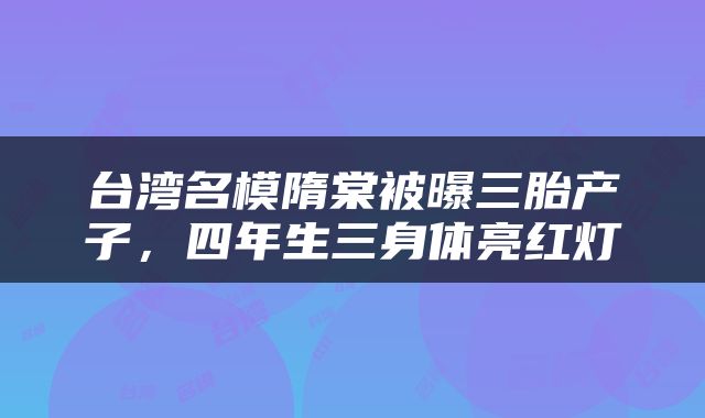 台湾名模隋棠被曝三胎产子，四年生三身体亮红灯