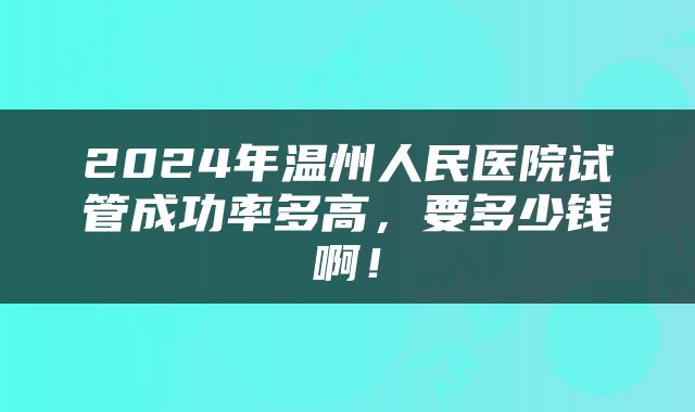 2024年温州人民医院试管成功率多高，要多少钱啊！