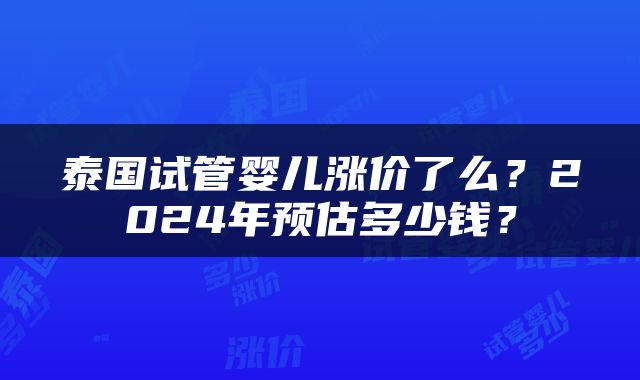泰国试管婴儿涨价了么？2024年预估多少钱？