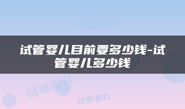 试管婴儿目前要多少钱-试管婴儿多少钱
