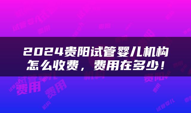 2024贵阳试管婴儿机构怎么收费，费用在多少！