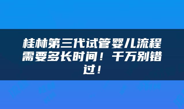 桂林第三代试管婴儿流程需要多长时间！千万别错过！