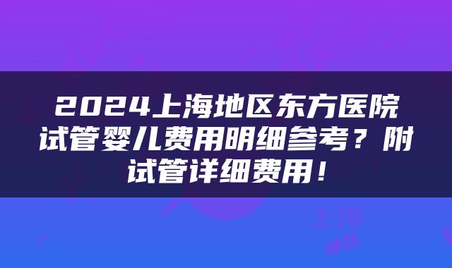 2024上海地区东方医院试管婴儿费用明细参考？附试管详细费用！
