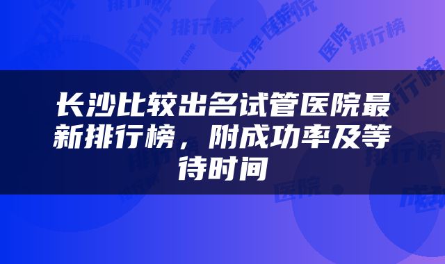长沙比较出名试管医院最新排行榜，附成功率及等待时间