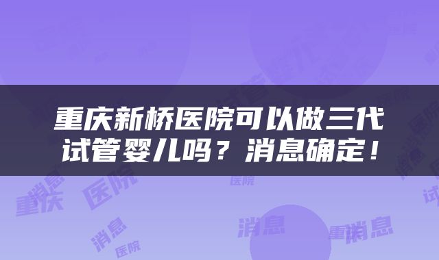 重庆新桥医院可以做三代试管婴儿吗？消息确定！