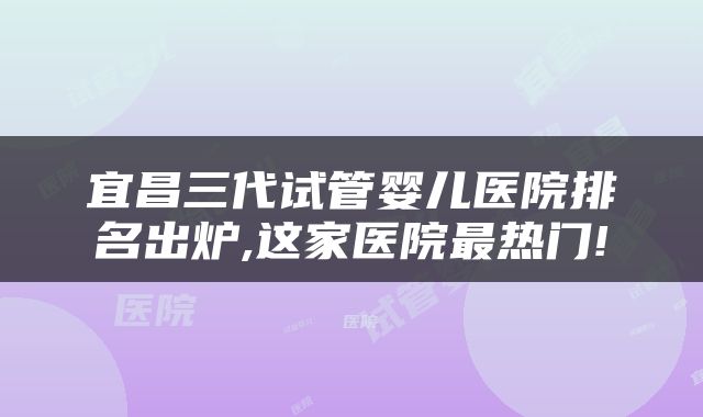 宜昌三代试管婴儿医院排名出炉,这家医院最热门!