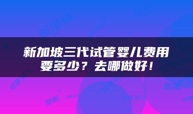 新加坡三代试管婴儿费用要多少？去哪做好！