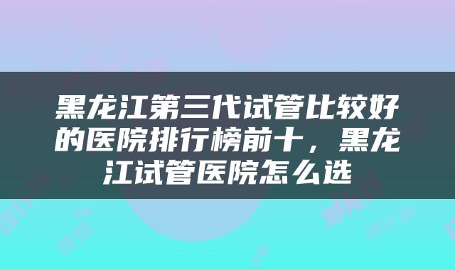 黑龙江第三代试管比较好的医院排行榜前十，黑龙江试管医院怎么选