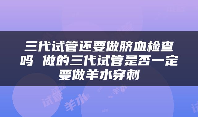 三代试管还要做脐血检查吗 做的三代试管是否一定要做羊水穿刺