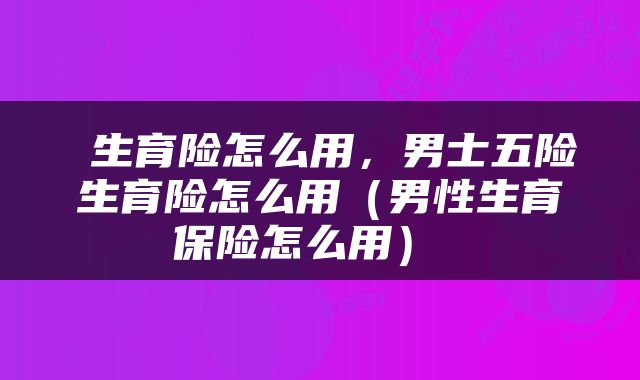 生育险怎么用,男士五险生育险怎么用(男性生育保险怎么用)