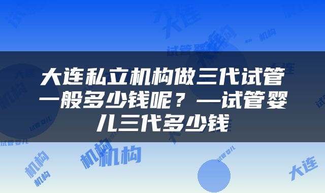 大连私立机构做三代试管一般多少钱呢？—试管婴儿三代多少钱