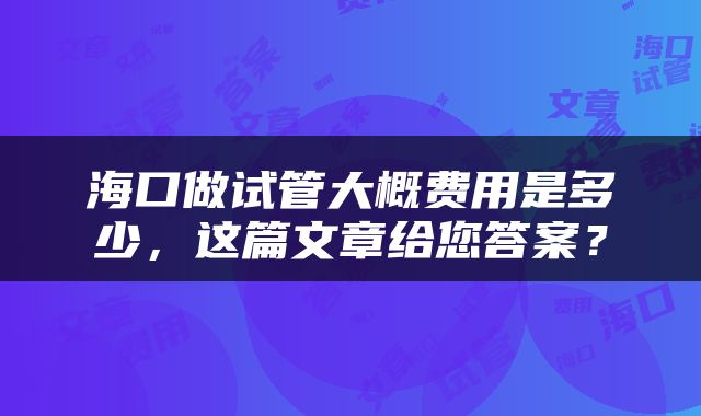 海口做试管大概费用是多少，这篇文章给您答案？