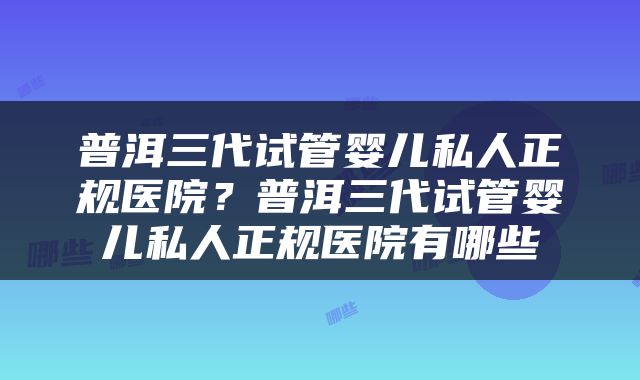 普洱三代试管婴儿私人正规医院？普洱三代试管婴儿私人正规医院有哪些