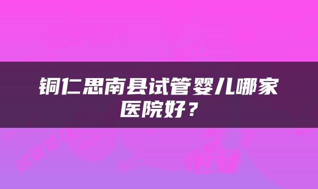 铜仁思南县试管婴儿哪家医院好？