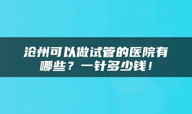 沧州可以做试管的医院有哪些？一针多少钱！